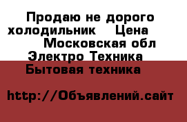 Продаю не дорого холодильник. › Цена ­ 6 000 - Московская обл. Электро-Техника » Бытовая техника   